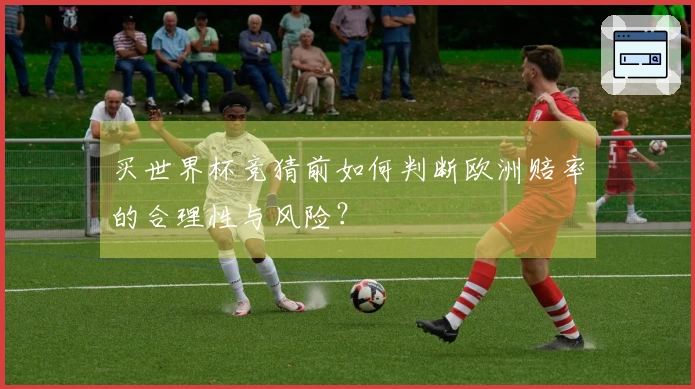 买世界杯竞猜前如何判断欧洲赔率的合理性与风险？