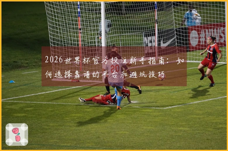 2026世界杯官方投注新手指南：如何选择靠谱的平台和避坑技巧