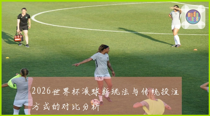 2026世界杯滚球新玩法与传统投注方式的对比分析