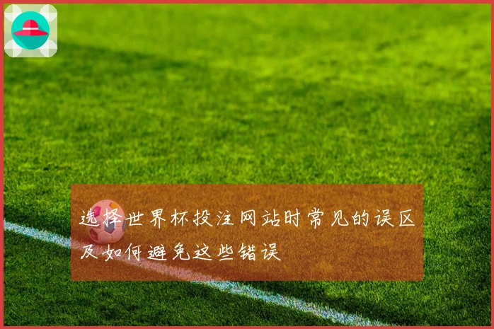 选择世界杯投注网站时常见的误区及如何避免这些错误